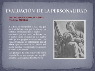 TEST DE APERCEPCION TEMÁTICA
(T.A.T.) de MURRAY
A la hora de interpretar el TAT hay que
partir de la idea principal de Murray: las
historias compuestas por el sujeto
contienen, por una parte, un héroe con
el cual el sujeto se identifica y al cual le
atribuye sus propias motivaciones; por
otra, personajes en interacción con el
héroe que representan las fuerzas del
medio familiar y social real cuya presión
el sujeto experimenta.
Este principio ha sido conservado por la
mayoría de los autores que han seguido
aplicando y desarrollando esta prueba.
 