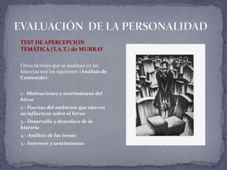 TEST DE APERCEPCION
TEMÁTICA (T.A.T.) de MURRAY
Otros factores que se analizan en las
historias son los siguientes (Análisis de
Contenido):
1.- Motivaciones y sentimientos del
héroe
2.- Fuerzas del ambiente que ejercen
su influencia sobre el héroe
3.- Desarrollo y desenlace de la
historia
4.- Análisis de los temas
5.- Intereses y sentimientos
 