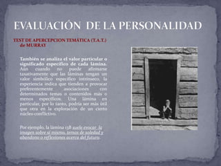 TEST DE APERCEPCION TEMÁTICA (T.A.T.)
de MURRAY
También se analiza el valor particular o
significado específico de cada lámina.
Aún cuando no puede afirmarse
taxativamente que las láminas tengan un
valor simbólico específico intrínseco, la
experiencia indica que tienden a provocar
preferentemente asociaciones con
determinados temas o contenidos más o
menos específicos. Una lámina en
particular, por lo tanto, podría ser más útil
que otra en la exploración de un cierto
núcleo conflictivo.
Por ejemplo, la lámina 13B suele evocar la
imagen sobre sí mismo, temas de soledad y
abandono o reflexiones acerca del futuro.
 