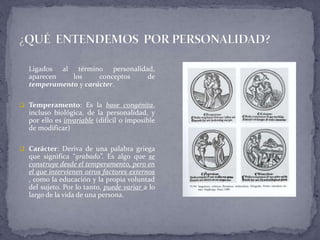 Ligados al término personalidad,
aparecen los conceptos de
temperamento y carácter.
 Temperamento: Es la base congénita,
incluso biológica, de la personalidad, y
por ello es invariable (difícil o imposible
de modificar)
 Carácter: Deriva de una palabra griega
que significa “grabado”. Es algo que se
construye desde el temperamento, pero en
el que intervienen otros factores externos
, como la educación y la propia voluntad
del sujeto. Por lo tanto, puede variar a lo
largo de la vida de una persona.
 