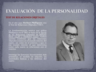 TEST DE RELACIONES OBJETALES
En el año 1955 Herbert Phillipson crea
el Test de Relaciones Objetales (TRO).
La fundamentación teórica que utiliza
Phillipson en el TRO se basa en la Teoría
de las Relaciones Objetales de Melanie
Klein (1948) y Fairbairn (1952). Ambos
autores sostienen que las relaciones
objetales existen en el mundo interno del
sujeto, así como en el exterior, y que es
ese mundo interno el que determina
como cada sujeto se relacionará con el
exterior.
Investiga las fantasías inconscientes más
primitivas, el modelo de relación, las
ansiedades básicas y las defensas del
sujeto.
 