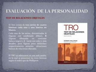 TEST DE RELACIONES OBJETALES
El Test consta de tres series de cuatro
láminas cada una y una lámina en
blanco.
Cada una de las series, denominadas A
(figuras con sombreado difuso), B
(figuras dibujadas en contraste
balnco/negro) y C (serie con color y más
detalles, pero figuras poco definidas)
respectivamente, presenta situaciones
básicas de relaciones objetales.
El TRO se administra en una sola sesión,
en la cual se presentan las trece láminas
según el orden que da Phillipson
 
