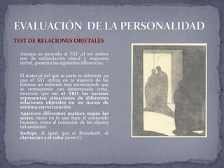 TEST DE RELACIONES OBJETALES
Aunque es parecido al TAT ,al ser ambos
test de estimulación visual y respuesta
verbal, presenta las siguientes diferencias:
 El material del que se parte es diferente ,ya
que el TAT utiliza en la mayoría de las
láminas un estímulo más estructurado que
se corresponde con determinado tema,
mientras que en el TRO las escenas
representan situaciones de diferentes
relaciones objetales en un marco de
mínima estructuración
 Aparecen diferentes matices según las
series, tanto en lo que hace al contenido
humano, como al contenido de los objetos
del ambiente
 Incluye, al igual que el Rorschach, el
claroscuro y el color (serie C).
 