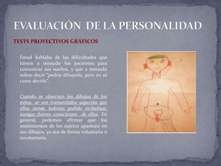 TESTS PROYECTIVOS GRÁFICOS
Freud hablaba de las dificultades que
tienen a menudo los pacientes para
comunicar sus sueños, y que a menudo
solían decir “podría dibujarlo, pero no sé
como decirlo”.
Cuando se observan los dibujos de los
niños, se ven transmitidos aspectos que
ellos jamás habrían podido verbalizar,
aunque fueran conscientes de ellos. En
general, podemos afirmar que los
sentimientos de los sujetos aparecen en
sus dibujos, ya sea de forma voluntaria o
involuntaria.
 