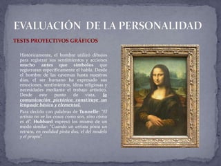 TESTS PROYECTIVOS GRÁFICOS
Históricamente, el hombre utilizó dibujos
para registrar sus sentimientos y acciones
mucho antes que símbolos que
registraran específicamente el habla. Desde
el hombre de las cavernas hasta nuestros
días, el ser humano ha expresado sus
emociones, sentimientos, ideas religiosas y
necesidades mediante el trabajo artístico.
Desde este punto de vista, la
comunicación pictórica constituye un
lenguaje básico y elemental.
Para decirlo con palabras de Tunnelle: “El
artista no ve las cosas como son, sino cómo
es él”. Hubbard expresó los mismo de un
modo similar: “Cuando un artista pinta un
retrato, en realidad pinta dos, el del modelo
y el propio”.
 