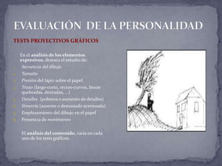 TESTS PROYECTIVOS GRÁFICOS
En el análisis de los elementos
expresivos, destaca el estudio de:
1. Secuencia del dibujo
2. Tamaño
3. Presión del lápiz sobre el papel
4. Trazo (largo-corto, rectos-curvos, líneas
quebradas, dentadas, …)
5. Detalles (pobreza o aumento de detalles)
6. Simetría (ausente o demasiado acentuada)
7. Emplazamiento del dibujo en el papel
8. Presencia de movimiento
El análisis del contenido, varía en cada
uno de los tests gráficos.
 