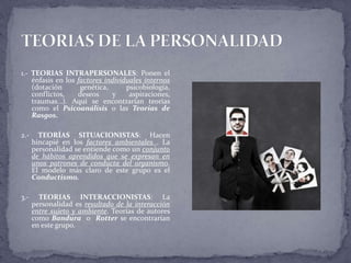 1.- TEORIAS INTRAPERSONALES: Ponen el
énfasis en los factores individuales internos
(dotación genética, psicobiología,
conflictos, deseos y aspiraciones,
traumas…). Aquí se encontrarían teorías
como el Psicoanálisis o las Teorías de
Rasgos.
2.- TEORÍAS SITUACIONISTAS: Hacen
hincapié en los factores ambientales . La
personalidad se entiende como un conjunto
de hábitos aprendidos que se expresan en
unos patrones de conducta del organismo.
El modelo más claro de este grupo es el
Conductismo.
3.- TEORIAS INTERACCIONISTAS: La
personalidad es resultado de la interacción
entre sujeto y ambiente. Teorías de autores
como Bandura o Rotter se encontrarían
en este grupo.
 