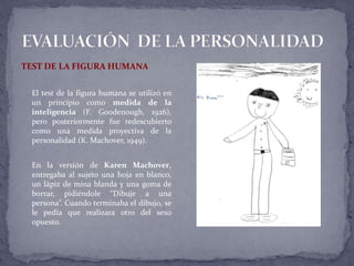 TEST DE LA FIGURA HUMANA
El test de la figura humana se utilizó en
un principio como medida de la
inteligencia (F. Goodenough, 1926),
pero posteriormente fue redescubierto
como una medida proyectiva de la
personalidad (K. Machover, 1949).
En la versión de Karen Machover,
entregaba al sujeto una hoja en blanco,
un lápiz de mina blanda y una goma de
borrar, pidiéndole “Dibuje a una
persona”. Cuando terminaba el dibujo, se
le pedía que realizara otro del sexo
opuesto.
 