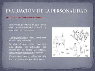 TEST H.T.P. (HOUSE-TREE-PERSON)
Test creado por Buck en 1948. Buck
eligió estos ítems (casa, árbol y
persona), por tratarse de:
1. Temas familiares a todos, hasta para
el niño más pequeño.
2. Se observó que, como conceptos
que debían ser dibujados por
individuos de todas las edades,
tenían mejor aceptación que otros
3. Estimulaban una verbalización más
libre y espontánea que otros ítems.
 