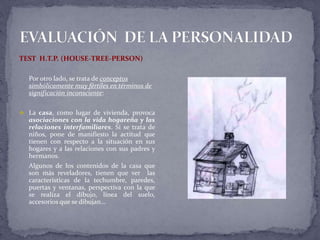 TEST H.T.P. (HOUSE-TREE-PERSON)
Por otro lado, se trata de conceptos
simbólicamente muy fértiles en términos de
significación inconsciente:
 La casa, como lugar de vivienda, provoca
asociaciones con la vida hogareña y las
relaciones interfamiliares. Si se trata de
niños, pone de manifiesto la actitud que
tienen con respecto a la situación en sus
hogares y a las relaciones con sus padres y
hermanos.
Algunos de los contenidos de la casa que
son más reveladores, tienen que ver las
características de la techumbre, paredes,
puertas y ventanas, perspectiva con la que
se realiza el dibujo, línea del suelo,
accesorios que se dibujan…
 