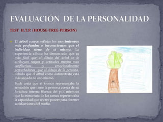 TEST H.T.P. (HOUSE-TREE-PERSON)
 El árbol parece reflejar los sentimientos
más profundos e inconscientes que el
individuo tiene de sí mismo. La
experiencia clínica ha demostrado que es
más fácil que al dibujo del árbol se le
atribuyan rasgos y actitudes mucho más
conflictivas y emocionalmente
perturbadoras que al dibujo de la persona,
debido que el árbol como autorretrato está
más alejado de uno mismo.
Buck creía que el tronco representaba la
sensación que tiene la persona acerca de su
fortaleza interna (fuerza del yo), mientras
que la estructura de las ramas representaba
la capacidad que se cree poseer para obtener
satisfacciones del medio.
 