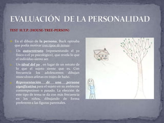 TEST H.T.P. (HOUSE-TREE-PERSON)
 En el dibujo de la persona, Buck opinaba
que podía motivar tres tipos de temas:
1. Un autorretrato (representando el yo
físico o el yo psicológico), que revela lo que
el individuo siente ser.
2. Un ideal del yo , en lugar de un retrato de
lo que el sujeto siente que es. Con
frecuencia los adolescentes dibujan
musculosos atletas en trajes de baño.
3. Representación de una persona
significativa para el sujeto en su ambiente
contemporáneo o pasado. La elección de
este tipo de tema se da con más frecuencia
en los niños, dibujando de forma
preferente a las figuras parentales.
 