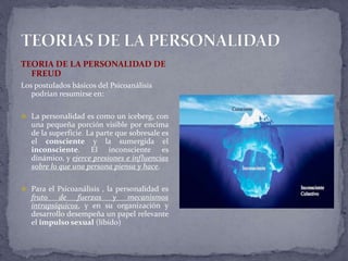 TEORIA DE LA PERSONALIDAD DE
FREUD
Los postulados básicos del Psicoanálisis
podrían resumirse en:
 La personalidad es como un iceberg, con
una pequeña porción visible por encima
de la superficie. La parte que sobresale es
el consciente y la sumergida el
inconsciente. El inconsciente es
dinámico, y ejerce presiones e influencias
sobre lo que una persona piensa y hace.
 Para el Psicoanálisis , la personalidad es
fruto de fuerzas y mecanismos
intrapsíquicos, y en su organización y
desarrollo desempeña un papel relevante
el impulso sexual (líbido)
 