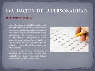 TESTS PSICOMÉTRICOS
Los llamados cuestionarios de
personalidad son pruebas generalmente
escritas en los que se debe responder a
una serie de ítems señalando entre varias
alternativas. Se corrigen de forma
estandarizada , otorgando a cada
respuesta una puntuación prefijada en
uno o varios de los apartados que se
califican y sumando al final todas las
puntuaciones.
A pesar de la apariencia de objetividad y
precisión de estos cuestionarios, sus
resultados no siempre son más fiables
que los de las pruebas proyectivas.
 