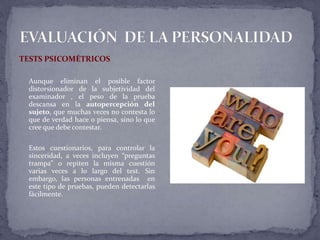TESTS PSICOMÉTRICOS
Aunque eliminan el posible factor
distorsionador de la subjetividad del
examinador , el peso de la prueba
descansa en la autopercepción del
sujeto, que muchas veces no contesta lo
que de verdad hace o piensa, sino lo que
cree que debe contestar.
Estos cuestionarios, para controlar la
sinceridad, a veces incluyen “preguntas
trampa” o repiten la misma cuestión
varias veces a lo largo del test. Sin
embargo, las personas entrenadas en
este tipo de pruebas, pueden detectarlas
fácilmente.
 