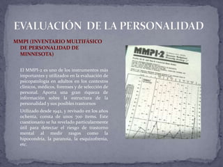 MMPI (INVENTARIO MULTIFÁSICO
DE PERSONALIDAD DE
MINNESOTA)
El MMPI-2 es uno de los instrumentos más
importantes y utilizados en la evaluación de
psicopatología en adultos en los contextos
clínicos, médicos, forenses y de selección de
personal. Aporta una gran riqueza de
información sobre la estructura de la
personalidad y sus posibles trastornos
Utilizado desde 1942, y revisado en los años
ochenta, consta de unos 700 ítems. Este
cuestionario se ha revelado particularmente
útil para detectar el riesgo de trastorno
mental al medir rasgos como la
hipocondría, la paranoia, la esquizofrenia,
etc.
 