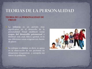 TEORIA DE LA PERSONALIDAD DE
FREUD
 La infancia es un período muy
significativo en el desarrollo de la
personalidad. Freud estableció varias
etapas del desarrollo psicosexual o
libidinal: oral, anal, fálica y genital, en la
que diferentes zonas erógenas son fuente
de placer.
 Su enfoque es clínico, es decir, se apoya
en la observación de sus pacientes en
situaciones terapeúticas y extrapola sus
datos a la población.
 