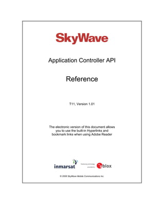Application Controller API
Reference
T11, Version 1.01
The electronic version of this document allows
you to use the built-in Hyperlinks and
bookmark links when using Adobe Reader
© 2008 SkyWave Mobile Communications Inc.
 