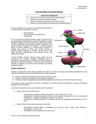 Neurofisiología
Lic. Lenny Rivero C.
Tema 11: Tronco Encefálico y Sustancia Reticular 1
Tronco Encefálico Y Formación Reticular
OBJETIVOS ESPECIFICOS
☺ Describir las estructuras y funciones del tronco encefálico
☺ Denotar las funciones de los pares craneales
☺ Explicar la organización funcional de la formación reticular
☺ Identificar los tres componentes celulares de la formación reticular
El tronco encefálico es la porción del encéfalo situada entre la
medula espinal y el diencéfalo y consta de:
- bulbo raquídeo
- puente de Varolio (protuberancia)
- mesencéfalo
En el, se localiza la sustancia reticular, región a manera de red
que comprende sustancia blanca y gris entremezcladas. A través
del tallo encefálico se dirigen hacia arriba y abajo varios tractos
de fibras importantes que transmiten señales sensitivas de la
medula espinal, principalmente al tálamo, y señales motoras
desde la corteza cerebral a la medula espinal, también se
originan otros tractos de fibras cuya función principal es
transmitir señales sensitivas y motoras. Las lesiones en esta
región producen consecuencias a nivel sensitivo, motor y del
estado de conciencia.
El tallo encefálico también alberga muchos centros de gran
importancia que controlan variables fisiológicas como la
respiración, la presión arterial, el equilibrio, etc. Este componente
además de todas estas funciones, sirve como el nexo entre el
cerebelo y el cerebro, por arriba y entre el cerebelo y la medula
espinal por debajo.
PARES CRANEALES
Engloba la organización de los pares craneales, los cuales sus núcleos en lugares estructurales perteneciente a este
componente. Existen tres funciones definidas en los nervios craneanos.
a) Proveen innervación somatosensorial y motora al cuello y cabeza
b) Proveen inervación a los órganos de los sentidos especiales
c) Proveen inervación preganglionar parasimpatica a ganglios autonómicos que controlan la función visceral.
Las neuronas motora, sensoriales, somaticas y viscerales de los pares craneales se subdividen en grupos funcionales
segregados anatómicamente.
Los principios organizativos de esta subdivisión son los siguientes:
a. Existen tres tipos de motoneuronas :
- motoneuronas somaticas: inervan músculos de la cara y cuello (III, IV, VI, XII)
- motoneuronas viscerales especiales: inervan a los músculos derivados de los arcos branquiales
(masticación, , expresión facial, laringe, faringe) (V,VII,IX,X,XI)
- motoneuronas viscerales generales: innervación autonómica preganglionar parasimpatica. (III, VII,
IX, X)
b. Existen 4 tipos de neuronas sensoriales de 2do orden:
- Sensibilidad somática general: sensibilidad de la piel de cara, mucosa bucal, faringea y
propiocepcion. (V, VII, IX, X)
- Sensibilidad somática especial: oído interno (VIII)
 