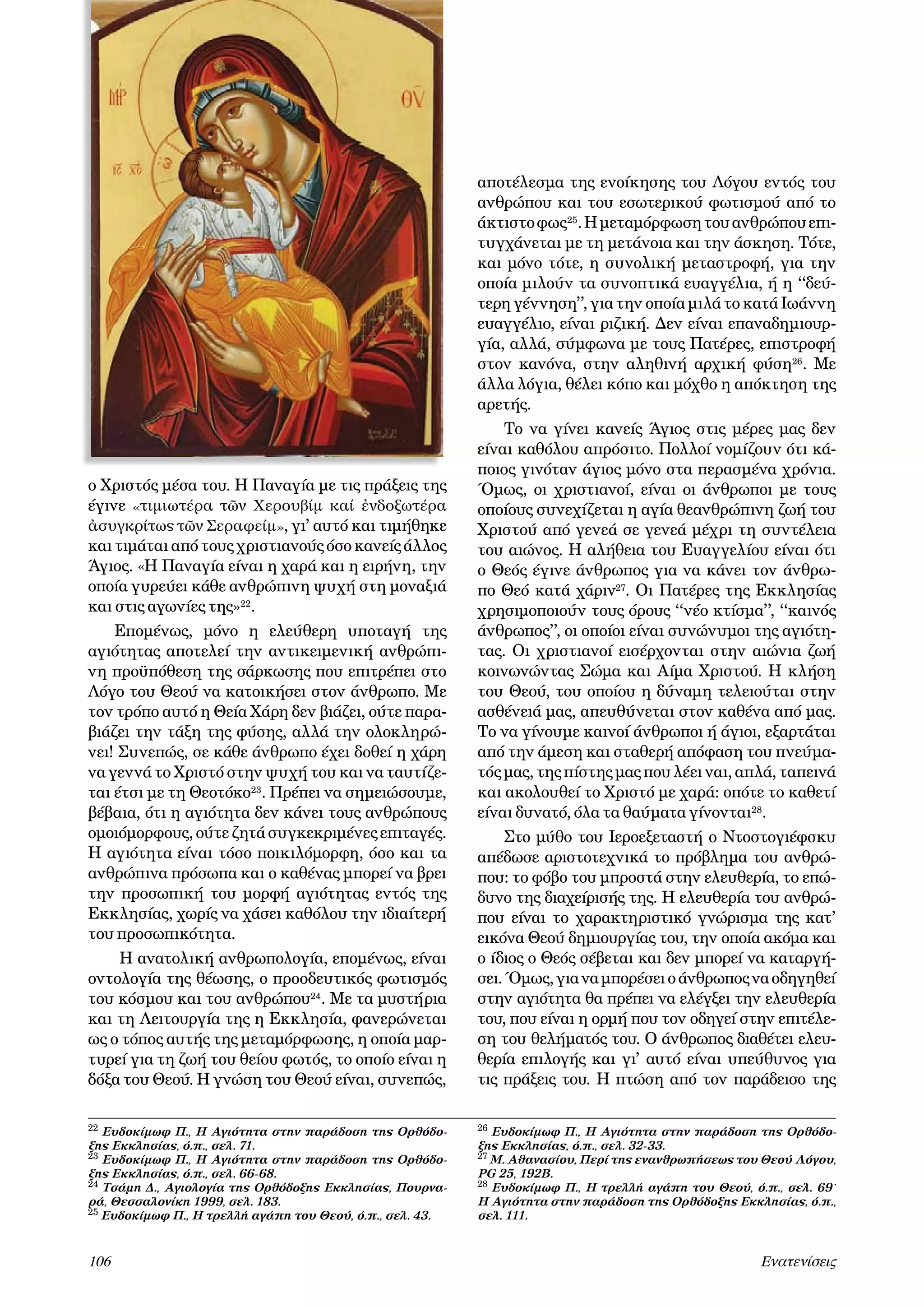 αποτέλεσμα της ενοίκησης του Λόγου εντός του
ανθρώπου και του εσωτερικού φωτισμού από το
άκτιστο φως25. Η μεταμόρφωση του ανθρώπου επιτυγχάνεται με τη μετάνοια και την άσκηση. Τότε,
και μόνο τότε, η συνολική μεταστροφή, για την
οποία μιλούν τα συνοπτικά ευαγγέλια, ή η ‘‘δεύτερη γέννηση’’, για την οποία μιλά το κατά Ιωάννη
ευαγγέλιο, είναι ριζική. Δεν είναι επαναδημιουργία, αλλά, σύμφωνα με τους Πατέρες, επιστροφή
στον κανόνα, στην αληθινή αρχική φύση26. Με
άλλα λόγια, θέλει κόπο και μόχθο η απόκτηση της
αρετής.

ο Χριστός μέσα του. Η Παναγία με τις πράξεις της
έγινε «τιμιωτέρα τῶν Χερουβίμ καί ἐνδοξωτέρα
ἀσυγκρίτως τῶν Σεραφείμ», γι’ αυτό και τιμήθηκε
και τιμάται από τους χριστιανούς όσο κανείς άλλος
Άγιος. «Η Παναγία είναι η χαρά και η ειρήνη, την
οποία γυρεύει κάθε ανθρώπινη ψυχή στη μοναξιά
και στις αγωνίες της»22.
Επομένως, μόνο η ελεύθερη υποταγή της
αγιότητας αποτελεί την αντικειμενική ανθρώπινη προϋπόθεση της σάρκωσης που επιτρέπει στο
Λόγο του Θεού να κατοικήσει στον άνθρωπο. Με
τον τρόπο αυτό η Θεία Χάρη δεν βιάζει, ούτε παραβιάζει την τάξη της φύσης, αλλά την ολοκληρώνει! Συνεπώς, σε κάθε άνθρωπο έχει δοθεί η χάρη
να γεννά το Χριστό στην ψυχή του και να ταυτίζεται έτσι με τη Θεοτόκο23. Πρέπει να σημειώσουμε,
βέβαια, ότι η αγιότητα δεν κάνει τους ανθρώπους
ομοιόμορφους, ούτε ζητά συγκεκριμένες επιταγές.
Η αγιότητα είναι τόσο ποικιλόμορφη, όσο και τα
ανθρώπινα πρόσωπα και ο καθένας μπορεί να βρει
την προσωπική του μορφή αγιότητας εντός της
Εκκλησίας, χωρίς να χάσει καθόλου την ιδιαίτερή
του προσωπικότητα.
Η ανατολική ανθρωπολογία, επομένως, είναι
οντολογία της θέωσης, ο προοδευτικός φωτισμός
του κόσμου και του ανθρώπου24. Με τα μυστήρια
και τη Λειτουργία της η Εκκλησία, φανερώνεται
ως ο τόπος αυτής της μεταμόρφωσης, η οποία μαρτυρεί για τη ζωή του θείου φωτός, το οποίο είναι η
δόξα του Θεού. Η γνώση του Θεού είναι, συνεπώς,
22 Ευδοκίμωφ Π., Η Αγιότητα στην παράδοση της Ορθόδοξης Εκκλησίας, ό.π., σελ. 71.
23 Ευδοκίμωφ Π., Η Αγιότητα στην παράδοση της Ορθόδοξης Εκκλησίας, ό.π., σελ. 66-68.
24 Τσάμη Δ., Αγιολογία της Ορθόδοξης Εκκλησίας, Πουρναρά, Θεσσαλονίκη 1999, σελ. 183.
25 Ευδοκίμωφ Π., Η τρελλή αγάπη του Θεού, ό.π., σελ. 43.

106	



Το να γίνει κανείς Άγιος στις μέρες μας δεν
είναι καθόλου απρόσιτο. Πολλοί νομίζουν ότι κάποιος γινόταν άγιος μόνο στα περασμένα χρόνια.
Όμως, οι χριστιανοί, είναι οι άνθρωποι με τους
οποίους συνεχίζεται η αγία θεανθρώπινη ζωή του
Χριστού από γενεά σε γενεά μέχρι τη συντέλεια
του αιώνος. Η αλήθεια του Ευαγγελίου είναι ότι
ο Θεός έγινε άνθρωπος για να κάνει τον άνθρωπο Θεό κατά χάριν27. Οι Πατέρες της Εκκλησίας
χρησιμοποιούν τους όρους ‘‘νέο κτίσμα’’, ‘‘καινός
άνθρωπος’’, οι οποίοι είναι συνώνυμοι της αγιότητας. Οι χριστιανοί εισέρχονται στην αιώνια ζωή
κοινωνώντας Σώμα και Αίμα Χριστού. Η κλήση
του Θεού, του οποίου η δύναμη τελειούται στην
ασθένειά μας, απευθύνεται στον καθένα από μας.
Το να γίνουμε καινοί άνθρωποι ή άγιοι, εξαρτάται
από την άμεση και σταθερή απόφαση του πνεύματός μας, της πίστης μας που λέει ναι, απλά, ταπεινά
και ακολουθεί το Χριστό με χαρά: οπότε το καθετί
είναι δυνατό, όλα τα θαύματα γίνονται28.
Στο μύθο του Ιεροεξεταστή ο Ντοστογιέφσκυ
απέδωσε αριστοτεχνικά το πρόβλημα του ανθρώπου: το φόβο του μπροστά στην ελευθερία, το επώδυνο της διαχείρισής της. Η ελευθερία του ανθρώπου είναι το χαρακτηριστικό γνώρισμα της κατ’
εικόνα Θεού δημιουργίας του, την οποία ακόμα και
ο ίδιος ο Θεός σέβεται και δεν μπορεί να καταργήσει. Όμως, για να μπορέσει ο άνθρωπος να οδηγηθεί
στην αγιότητα θα πρέπει να ελέγξει την ελευθερία
του, που είναι η ορμή που τον οδηγεί στην επιτέλεση του θελήματός του. Ο άνθρωπος διαθέτει ελευθερία επιλογής και γι’ αυτό είναι υπεύθυνος για
τις πράξεις του. Η πτώση από τον παράδεισο της
26

Ευδοκίμωφ Π., Η Αγιότητα στην παράδοση της Ορθόδοξης Εκκλησίας, ό.π., σελ. 32-33.
27 Μ. Αθανασίου, Περί της ενανθρωπήσεως του Θεού Λόγου,
PG 25, 192B.
28 Ευδοκίμωφ Π., Η τρελλή αγάπη του Θεού, ό.π., σελ. 69˙
Η Αγιότητα στην παράδοση της Ορθόδοξης Εκκλησίας, ό.π.,
σελ. 111.

Eνατενίσεις

 