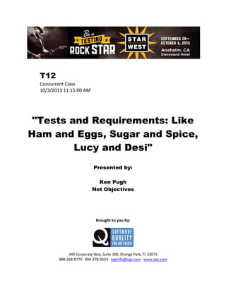 T12
Concurrent Class
10/3/2013 11:15:00 AM

"Tests and Requirements: Like
Ham and Eggs, Sugar and Spice,
Lucy and Desi"
Presented by:
Ken Pugh
Net Objectives

Brought to you by:

340 Corporate Way, Suite 300, Orange Park, FL 32073
888-268-8770 ∙ 904-278-0524 ∙ sqeinfo@sqe.com ∙ www.sqe.com

 