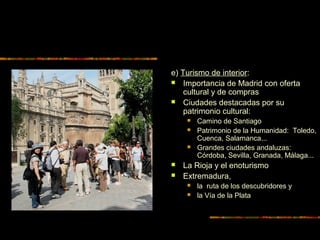 e) Turismo de interior:
 Importancia de Madrid con oferta
cultural y de compras
 Ciudades destacadas por su
patrimonio cultural:
 Camino de Santiago
 Patrimonio de la Humanidad: Toledo,
Cuenca, Salamanca...
 Grandes ciudades andaluzas:
Córdoba, Sevilla, Granada, Málaga...
 La Rioja y el enoturismo
 Extremadura,
 la ruta de los descubridores y
 la Vía de la Plata
 