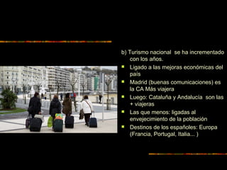 b) Turismo nacional se ha incrementado
con los años.
 Ligado a las mejoras económicas del
país
 Madrid (buenas comunicaciones) es
la CA Más viajera
 Luego: Cataluña y Andalucía son las
+ viajeras
 Las que menos: ligadas al
envejecimiento de la población
 Destinos de los españoles: Europa
(Francia, Portugal, Italia... )
 