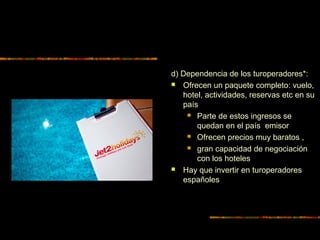 d) Dependencia de los turoperadores*:
 Ofrecen un paquete completo: vuelo,
hotel, actividades, reservas etc en su
país
 Parte de estos ingresos se
quedan en el país emisor
 Ofrecen precios muy baratos ,
 gran capacidad de negociación
con los hoteles
 Hay que invertir en turoperadores
españoles
 