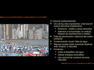 f) Impacto medioambiental:
 Uno de los más importantes: urbanización
masiva del litoral mediterráneo
 Extensivo: chalés y casas adosadas
 Intensivo o concentrado: en vertical ,
bloques de apartamentos y hoteles
 Falta de planificación- deterioro del medio
ambiente
 Contaminación visual / falta de agua
 Algunos turistas están buscando destinos
más "limpios" y naturales
 Iniciativas:
 evitar el despilfarro de agua
 Utilizar energías renovables
 Uso racional de nuestros recursos
naturales
 