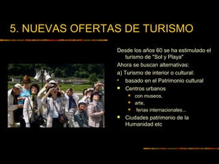 5. NUEVAS OFERTAS DE TURISMO
Desde los años 60 se ha estimulado el
turismo de "Sol y Playa"
Ahora se buscan alternativas:
a) Turismo de interior o cultural:
 basado en el Patrimonio cultural
 Centros urbanos
 con museos,
 arte,
 ferias internacionales...
 Ciudades patrimonio de la
Humanidad etc
 