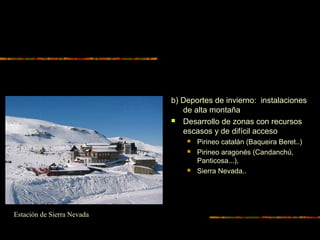 b) Deportes de invierno: instalaciones
de alta montaña
 Desarrollo de zonas con recursos
escasos y de difícil acceso
 Pirineo catalán (Baqueira Beret..)
 Pirineo aragonés (Candanchú,
Panticosa...),
 Sierra Nevada..
Estación de Sierra Nevada
 