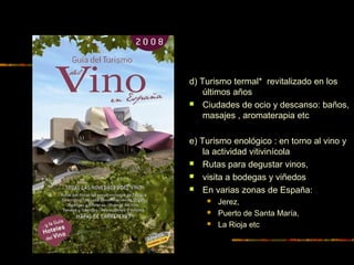 d) Turismo termal* revitalizado en los
últimos años
 Ciudades de ocio y descanso: baños,
masajes , aromaterapia etc
e) Turismo enológico : en torno al vino y
la actividad vitivinícola
 Rutas para degustar vinos,
 visita a bodegas y viñedos
 En varias zonas de España:
 Jerez,
 Puerto de Santa María,
 La Rioja etc
 