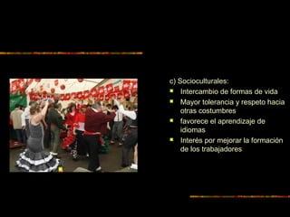 c) Socioculturales:
 Intercambio de formas de vida
 Mayor tolerancia y respeto hacia
otras costumbres
 favorece el aprendizaje de
idiomas
 Interés por mejorar la formación
de los trabajadores
 