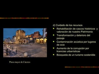 d) Cuidado de los recursos
 Rehabilitación de cascos históricos y
valoración de nuestro Patrimonio
 Transformación y deterioro del
paisaje
 Contaminación acústica por lugares
de ocio
 Aumento de la corrupción por
licencias urbanísticas
 Búsqueda de un turismo sostenible
Plaza mayor de Cáceres
 
