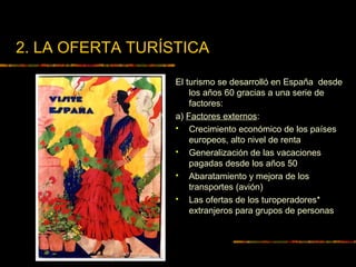 2. LA OFERTA TURÍSTICA
El turismo se desarrolló en España desde
los años 60 gracias a una serie de
factores:
a) Factores externos:
 Crecimiento económico de los países
europeos, alto nivel de renta
 Generalización de las vacaciones
pagadas desde los años 50
 Abaratamiento y mejora de los
transportes (avión)
 Las ofertas de los turoperadores*
extranjeros para grupos de personas
 