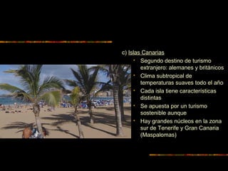 c) Islas Canarias
 Segundo destino de turismo
extranjero: alemanes y británicos
 Clima subtropical de
temperaturas suaves todo el año
 Cada isla tiene características
distintas
 Se apuesta por un turismo
sostenible aunque
 Hay grandes núcleos en la zona
sur de Tenerife y Gran Canaria
(Maspalomas)
 