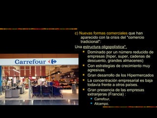 c) Nuevas formas comerciales que han
aparecido con la crisis del "comercio
tradicional":
Una estructura oligopolística*,
 Dominado por un número reducido de
empresas (hiper, super, cadenas de
descuento, grandes almacenes)
 Con estrategias de crecimiento muy
agresivas.
 Gran desarrollo de los Hipermercados
 La concentración empresarial es baja
todavía frente a otros países.
 Gran presencia de las empresas
extranjeras (Francia) :
 Carrefour,
 Alcampo.
 