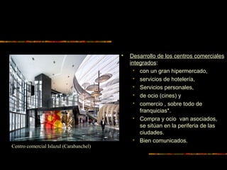  Desarrollo de los centros comerciales
integrados:
 con un gran hipermercado,
 servicios de hotelería,
 Servicios personales,
 de ocio (cines) y
 comercio , sobre todo de
franquicias*.
 Compra y ocio van asociados,
se sitúan en la periferia de las
ciudades.
 Bien comunicados.
Centro comercial Islazul (Carabanchel)
 