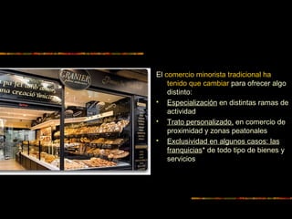 El comercio minorista tradicional ha
tenido que cambiar para ofrecer algo
distinto:
 Especialización en distintas ramas de
actividad
 Trato personalizado, en comercio de
proximidad y zonas peatonales
 Exclusividad en algunos casos: las
franquicias* de todo tipo de bienes y
servicios
 