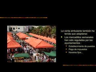 La venta ambulante también ha
tenido que adaptarse:
 Los mercadillos semanales
han sido regulados por los
ayuntamientos :
 Establecimiento de puestos
 Pago de impuestos
 Horarios fijos...
 
