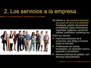2. Los servicios a la empresa
Se refieren a los sectores terciarios
que giran en torno a la empresa:
transporte, gestión del personal,
contabilidad, datos informáticos,
seguridad, vigilancia, control de
calidad, publicidad, marketing etc.
Entre sus causas:
 Internacionalización de la
economía, que obliga a conocer
mejor el mercado
 Proliferación de nuevas
tecnologías, se necesitan nuevos
expertos y consultores
 Nuevas prácticas de gestión, con
técnicos especializados
 