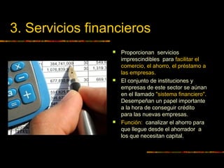 3. Servicios financieros
 Proporcionan servicios
imprescindibles para facilitar el
comercio, el ahorro, el préstamo a
las empresas.
 El conjunto de instituciones y
empresas de este sector se aúnan
en el llamado "sistema financiero".
Desempeñan un papel importante
a la hora de conseguir crédito
para las nuevas empresas.
 Función: canalizar el ahorro para
que llegue desde el ahorrador a
los que necesitan capital.
 