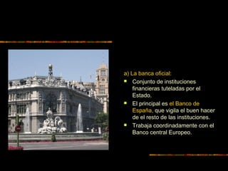 a) La banca oficial:
 Conjunto de instituciones
financieras tuteladas por el
Estado.
 El principal es el Banco de
España, que vigila el buen hacer
de el resto de las instituciones.
 Trabaja coordinadamente con el
Banco central Europeo.
 