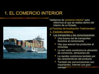 1. EL COMERCIO INTERIOR
Hablamos de comercio interior* para
referirnos al que se realiza dentro del
interior de un Estado.
a) Factores de localización "tradicionales“.
1.- Factores externos
 Los transportes y las comunicaciones
 Una buena red de transportes
favorece al comerciante
 Hay que acercar los productos al
minorista
 La red viaria condiciona la ubicación
de comercios, almacenes etc
 La rapidez condiciona también por
las características del producto
 También las comunicaciones son
importantes. Internet una gran
ventaja
 