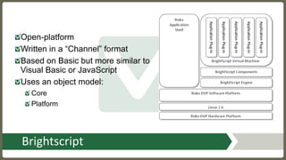 Brightscript
Open-platform
Written in a “Channel” format
Based on Basic but more similar to
Visual Basic or JavaScript
Uses an object model:
Core
Platform
 