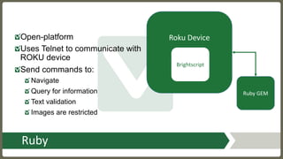 Ruby
Open-platform
Uses Telnet to communicate with
ROKU device
Send commands to:
Navigate
Query for information
Text validation
Images are restricted
Roku	Device
Brightscript
Ruby	GEM
 