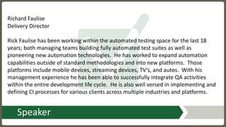 Speaker
Richard	Faulise
Delivery	Director
Rick	Faulise	has	been	working	within	the	automated	testing	space	for	the	last	18	
years;	both	managing	teams	building	fully	automated	test	suites	as	well	as	
pioneering	new	automation	technologies. He	has	worked	to	expand	automation	
capabilities	outside	of	standard	methodologies	and	into	new	platforms. Those	
platforms	include	mobile	devices,	streaming	devices,	TV’s,	and	autos. With	his	
management	experience	he	has	been	able	to	successfully	integrate	QA	activities	
within	the	entire	development	life	cycle.	 He	is	also	well	versed	in	implementing	and	
defining	CI	processes	for	various	clients	across	multiple	industries	and	platforms.
 