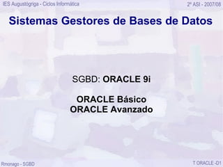 IES Augustógriga - Ciclos Informática              2º ASI - 2007/08


   Sistemas Gestores de Bases de Datos




                                 SGBD: ORACLE 9i

                                 ORACLE Básico
                                ORACLE Avanzado




Rmonago - SGBD                                       T ORACLE -D1