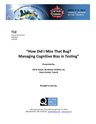  
 
 
nt Session 
 
Presented by: 
Gerie Owen, Northeast Utilities, Inc 
 
 
Brought to you by: 
 
 
340 Corporate Way, Suite   Orange Park, FL 32073 
888‐2
T12 
Concurre
4/8/2014   
2:00 PM 
 
 
 
 
“How Did I Miss That Bug?  
Managing Cognitive Bias in Testing” 
 
 
Peter Varhol, Telerik 
 
 
 
 
 
 
300,
68‐8770 ∙ 904‐278‐0524 ∙ sqeinfo@sqe.com ∙ www.sqe.com 
 