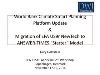 Gary Goldstein
IEA-ETSAP Annex XIII 2nd Workshop
Copenhagen, Denmark
November 17-19, 2014
World Bank Climate Smart Planning
Platform Update
&
Migration of EPA US9r NewTech to
ANSWER-TIMES “Starter” Model
 